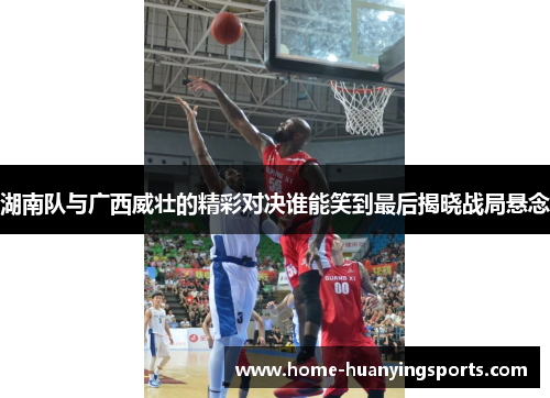 湖南队与广西威壮的精彩对决谁能笑到最后揭晓战局悬念